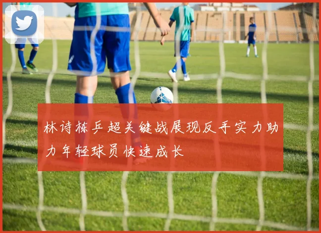 林诗栋乒超关键战展现反手实力助力年轻球员快速成长