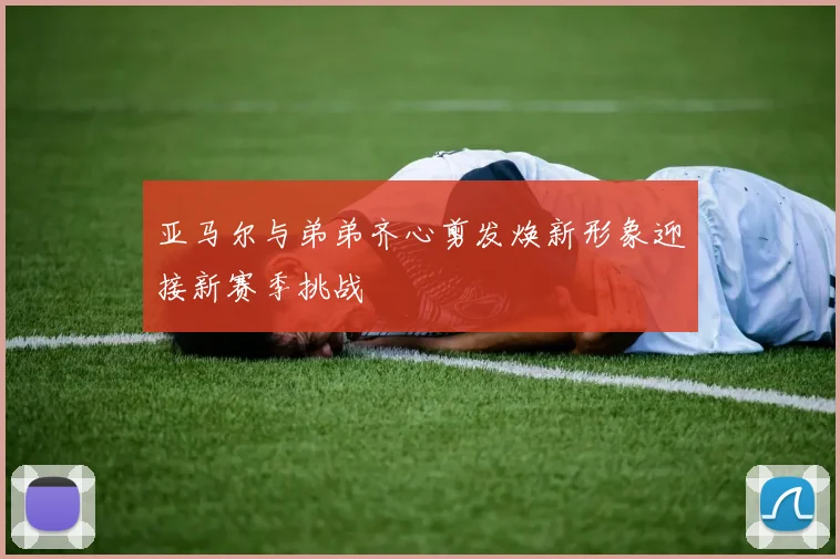亚马尔与弟弟齐心剪发焕新形象迎接新赛季挑战