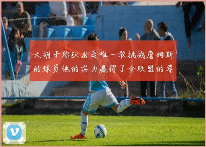 大胡子称狄龙是唯一敢挑战詹姆斯的球员他的实力赢得了全联盟的尊重