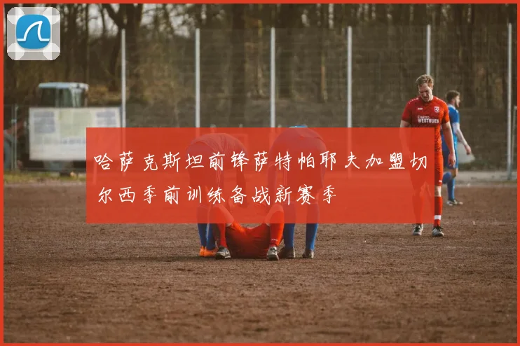 哈萨克斯坦前锋萨特帕耶夫加盟切尔西季前训练备战新赛季