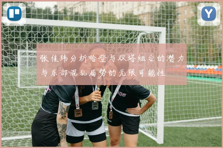 张佳玮分析哈登与双塔组合的潜力与东部混乱局势的无限可能性