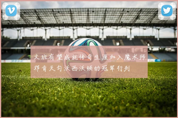 文班有望成就传奇生涯加入魔术师邓肯天勾沃西沃顿的冠军行列