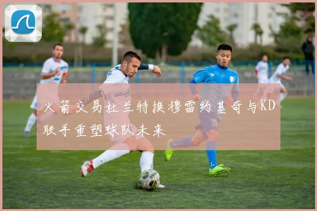 火箭交易杜兰特换穆雷约基奇与KD联手重塑球队未来