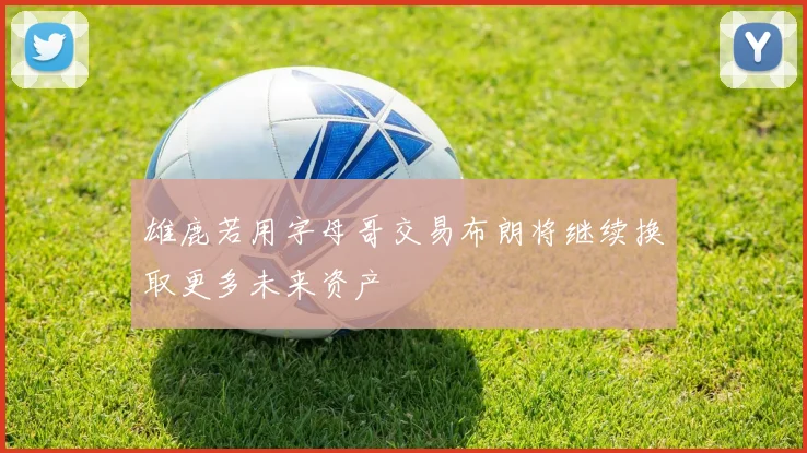 雄鹿若用字母哥交易布朗将继续换取更多未来资产