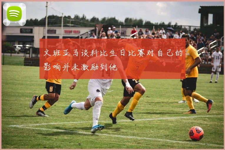 文班亚马谈科比生日比赛对自己的影响并未激励到他