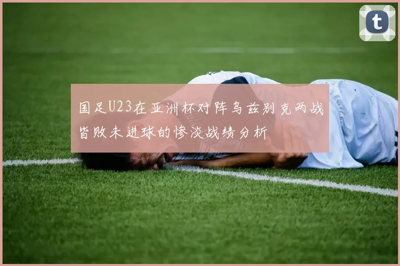 国足U23在亚洲杯对阵乌兹别克两战皆败未进球的惨淡战绩分析