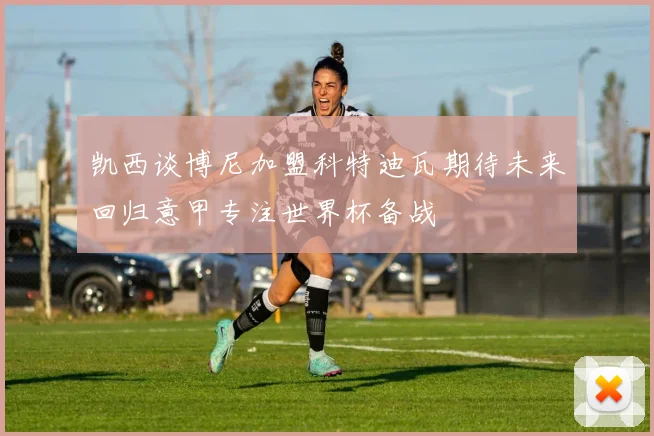 凯西谈博尼加盟科特迪瓦期待未来回归意甲专注世界杯备战