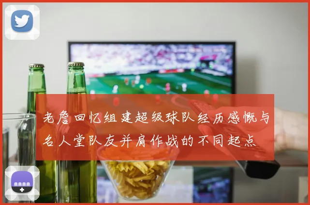 老詹回忆组建超级球队经历感慨与名人堂队友并肩作战的不同起点