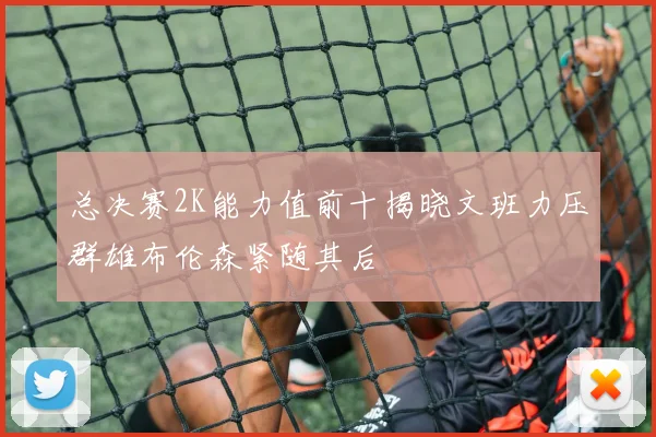 总决赛2K能力值前十揭晓文班力压群雄布伦森紧随其后
