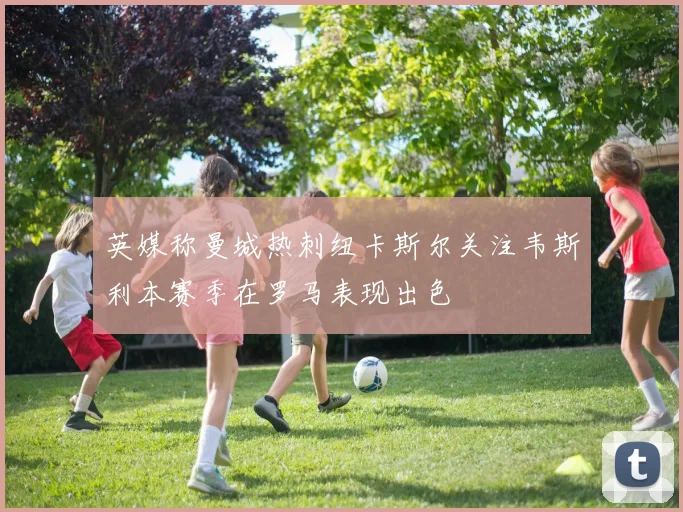 英媒称曼城热刺纽卡斯尔关注韦斯利本赛季在罗马表现出色