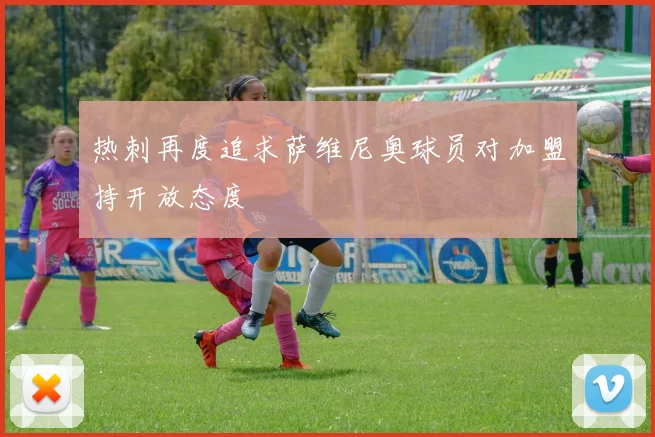 热刺再度追求萨维尼奥球员对加盟持开放态度