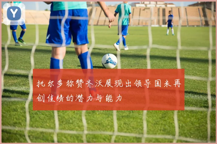 托尔多称赞齐沃展现出领导国米再创佳绩的潜力与能力