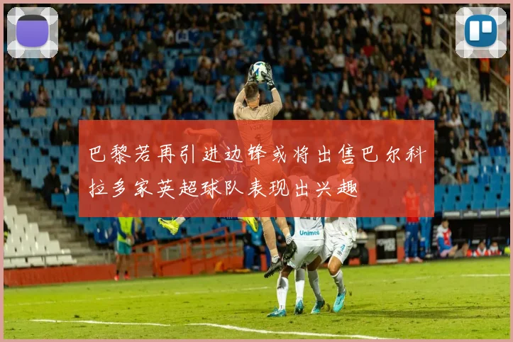 巴黎若再引进边锋或将出售巴尔科拉多家英超球队表现出兴趣