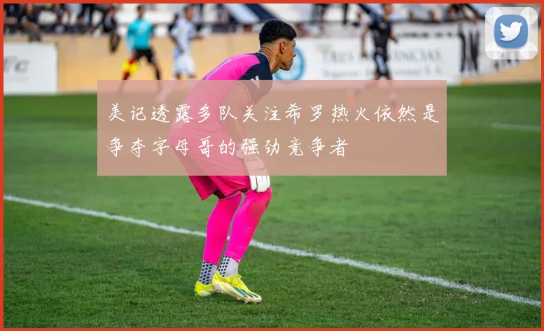 美记透露多队关注希罗热火依然是争夺字母哥的强劲竞争者