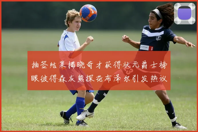 抽签结果揭晓奇才获得状元爵士榜眼彼得森灰熊探花布泽尔引发热议