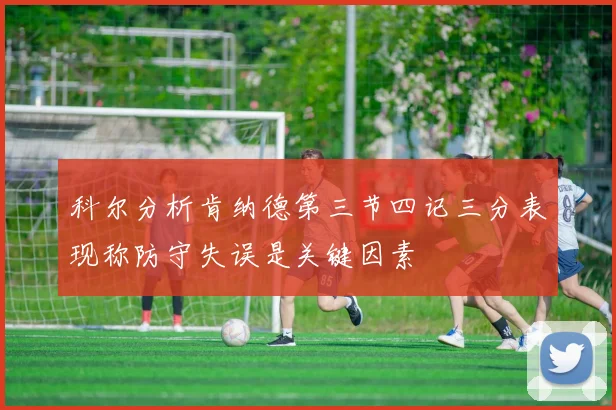 科尔分析肯纳德第三节四记三分表现称防守失误是关键因素
