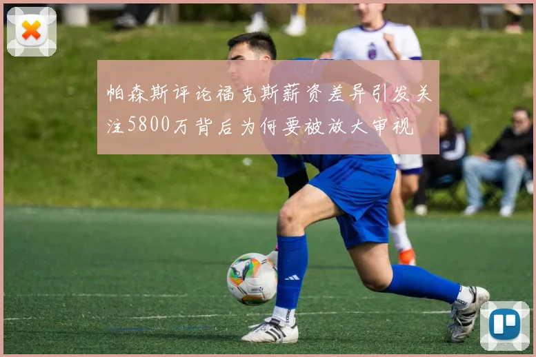 帕森斯评论福克斯薪资差异引发关注5800万背后为何要被放大审视