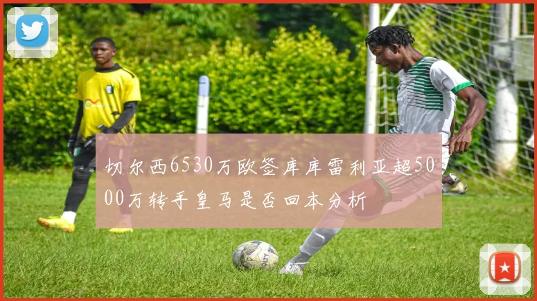 切尔西6530万欧签库库雷利亚超5000万转手皇马是否回本分析