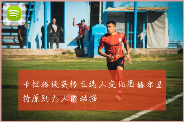 卡拉格谈英格兰选人变化图赫尔坚持原则无人能动摇