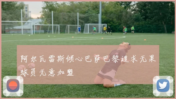 阿尔瓦雷斯倾心巴萨巴黎追求无果球员无意加盟