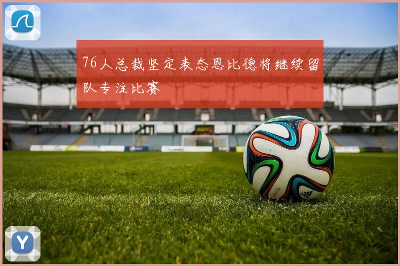 76人总裁坚定表态恩比德将继续留队专注比赛
