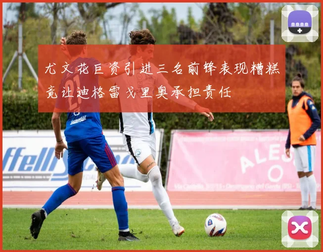 尤文花巨资引进三名前锋表现糟糕竟让迪格雷戈里奥承担责任