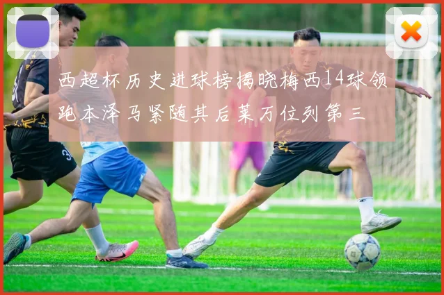 西超杯历史进球榜揭晓梅西14球领跑本泽马紧随其后莱万位列第三