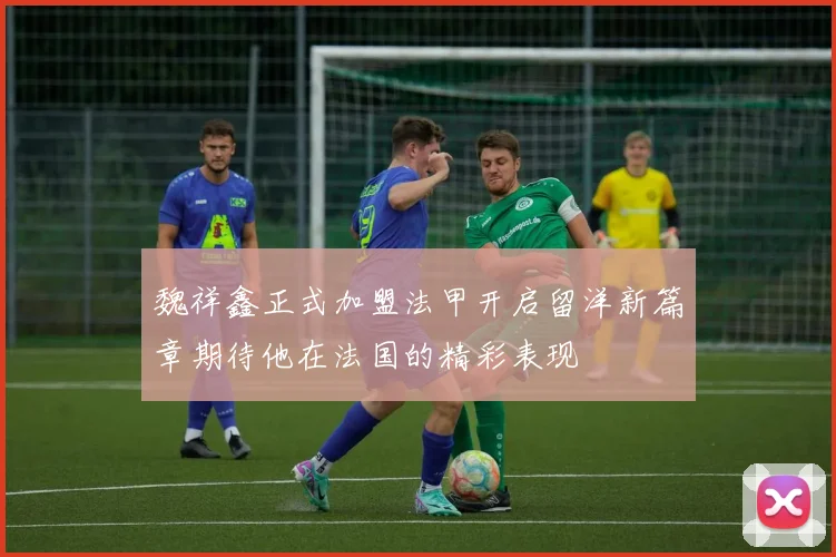 魏祥鑫正式加盟法甲开启留洋新篇章期待他在法国的精彩表现