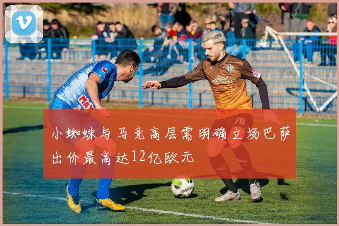 小蜘蛛与马竞高层需明确立场巴萨出价最高达12亿欧元