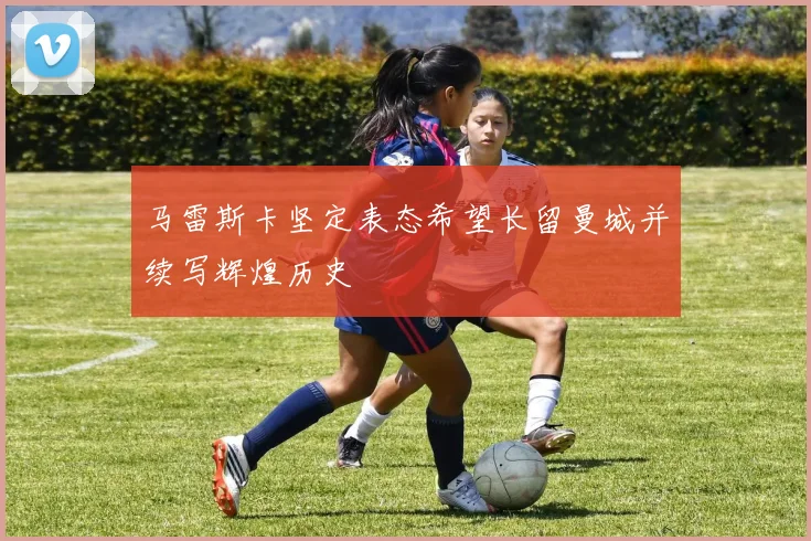 马雷斯卡坚定表态希望长留曼城并续写辉煌历史